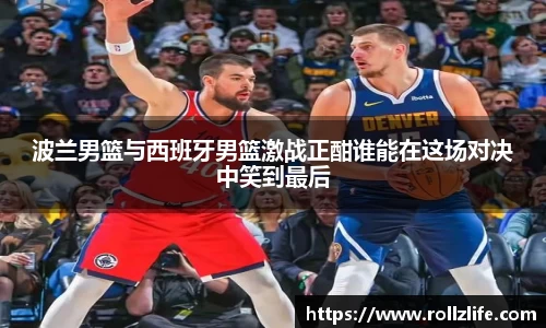 波兰男篮与西班牙男篮激战正酣谁能在这场对决中笑到最后